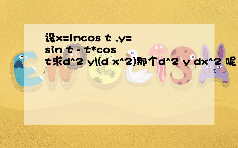 设x=lncos t ,y=sin t - t*cos t求d^2 y\(d x^2)那个d^2 y dx^2 呢