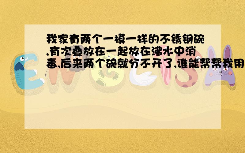 我家有两个一模一样的不锈钢碗,有次叠放在一起放在沸水中消毒,后来两个碗就分不开了,谁能帮帮我用刀.叉子使劲也撬不开