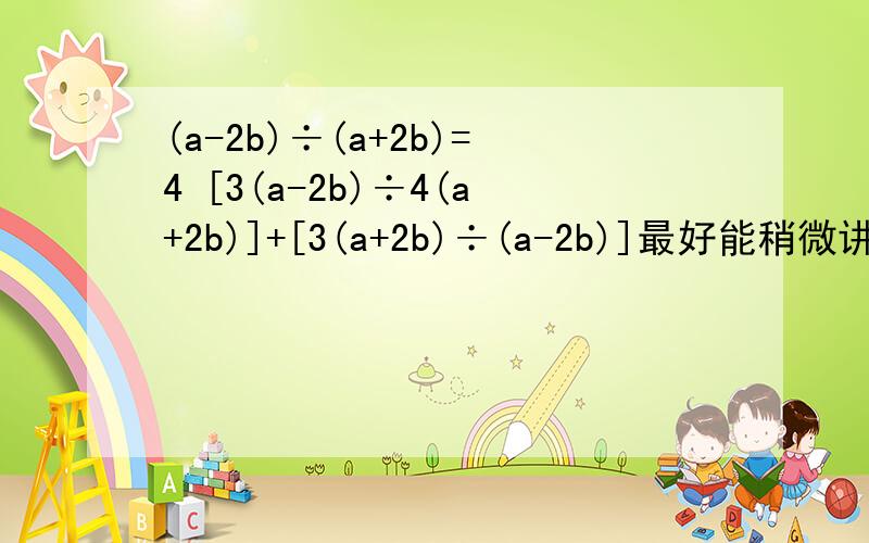 (a-2b)÷(a+2b)=4 [3(a-2b)÷4(a+2b)]+[3(a+2b)÷(a-2b)]最好能稍微讲讲为啥当(a-2b)÷(a+2b)=4时，求 [3(a-2b)÷4(a+2b)]+[3(a+2b)÷(a-2b)]的值