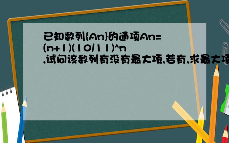 已知数列{An}的通项An=(n+1)(10/11)^n,试问该数列有没有最大项,若有,求最大项和项数.急.