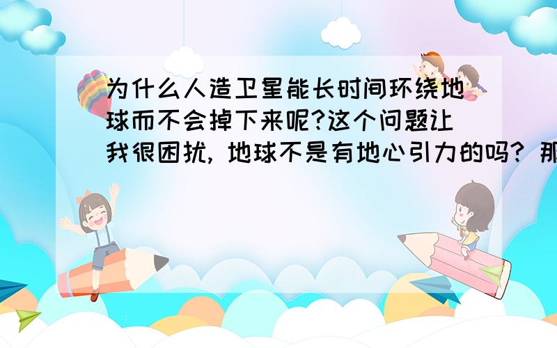 为什么人造卫星能长时间环绕地球而不会掉下来呢?这个问题让我很困扰, 地球不是有地心引力的吗? 那为什么人造卫星不会掉下来地球呢?求高人解答!