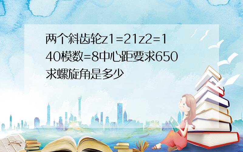 两个斜齿轮z1=21z2=140模数=8中心距要求650求螺旋角是多少