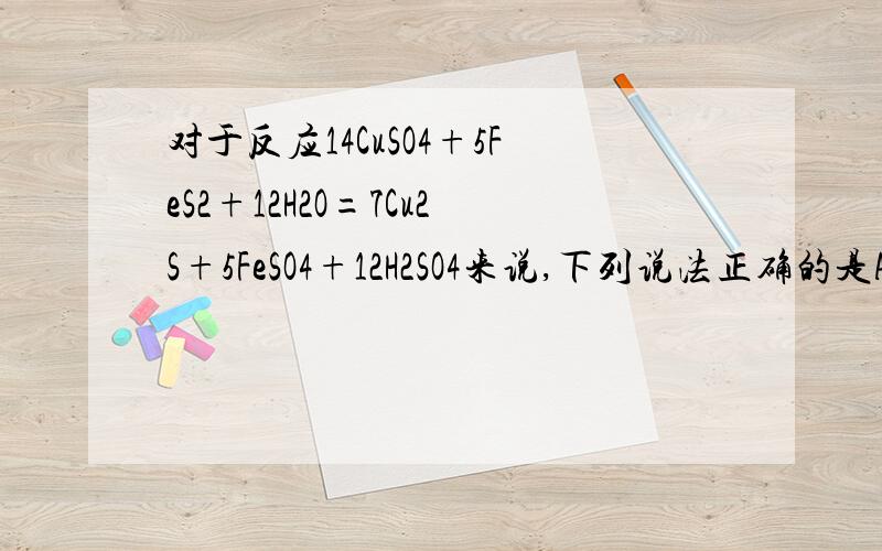 对于反应14CuSO4+5FeS2+12H2O=7Cu2S+5FeSO4+12H2SO4来说,下列说法正确的是A.FeS2既是氧化剂,又是还原剂.B.只有CuSO4做氧化剂.C.被氧化的硫和被还原的硫质量比是3:7.D.被氧化的硫和被还原的硫质量比是1:1.