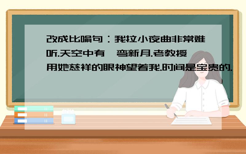 改成比喻句：我拉小夜曲非常难听.天空中有一弯新月.老教授用她慈祥的眼神望着我.时间是宝贵的.