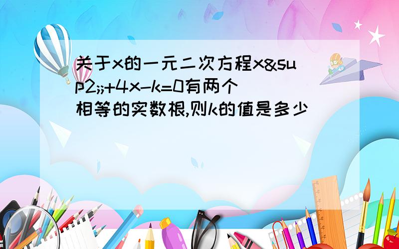 关于x的一元二次方程x²;+4x-k=0有两个相等的实数根,则k的值是多少