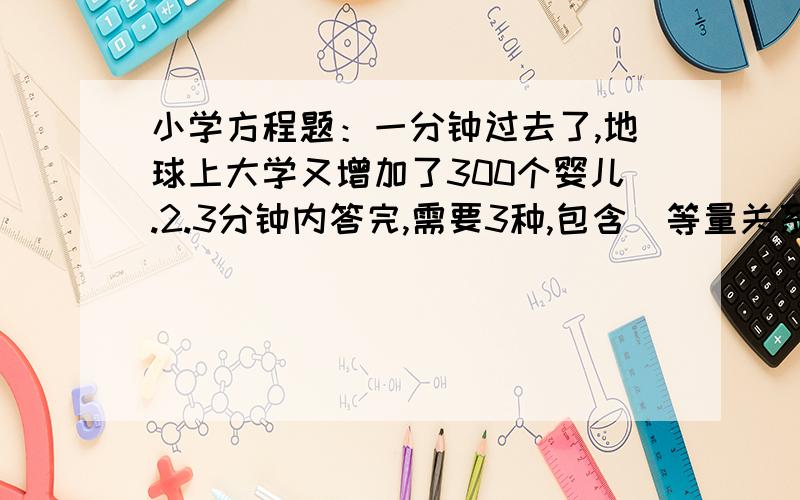 小学方程题：一分钟过去了,地球上大学又增加了300个婴儿.2.3分钟内答完,需要3种,包含（等量关系） （方程解决） （3种方法） 回答够3种的人予以回报,会给你加100.本人豁出去了.