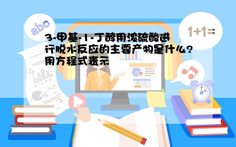 3-甲基-1-丁醇用浓硫酸进行脱水反应的主要产物是什么?用方程式表示