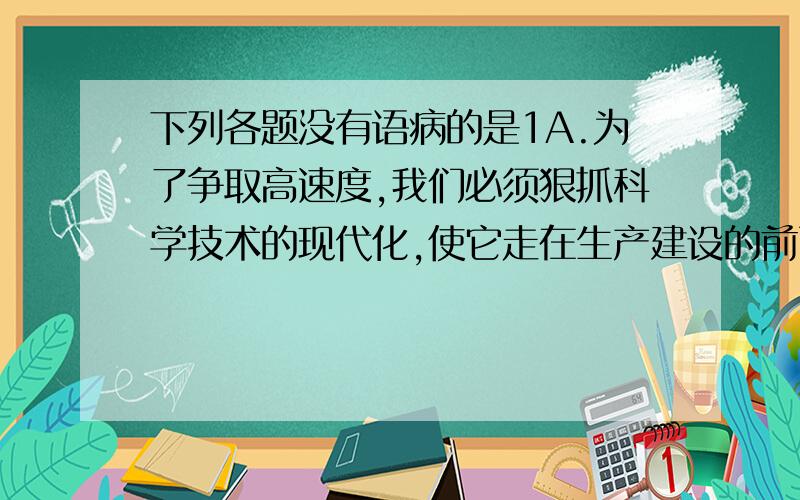 下列各题没有语病的是1A.为了争取高速度,我们必须狠抓科学技术的现代化,使它走在生产建设的前面,把我国国民经济用先进的科学技术搞上去.B.观摩会上,林医生为两个中学生做了眼角膜切开