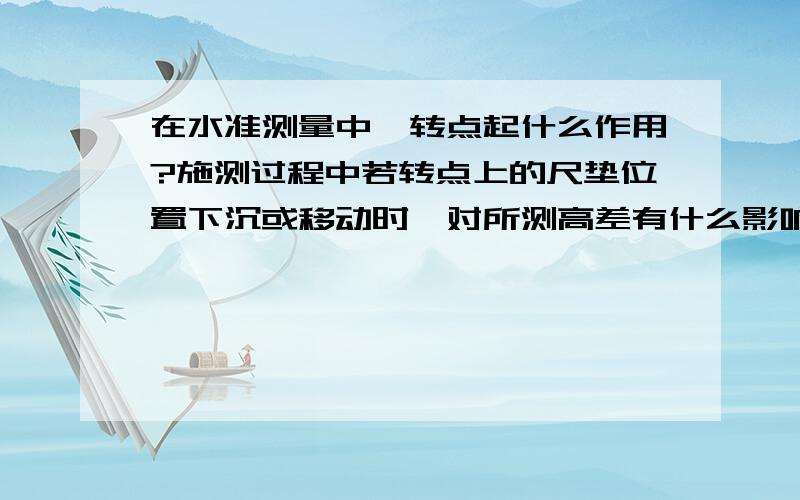 在水准测量中,转点起什么作用?施测过程中若转点上的尺垫位置下沉或移动时,对所测高差有什么影响?