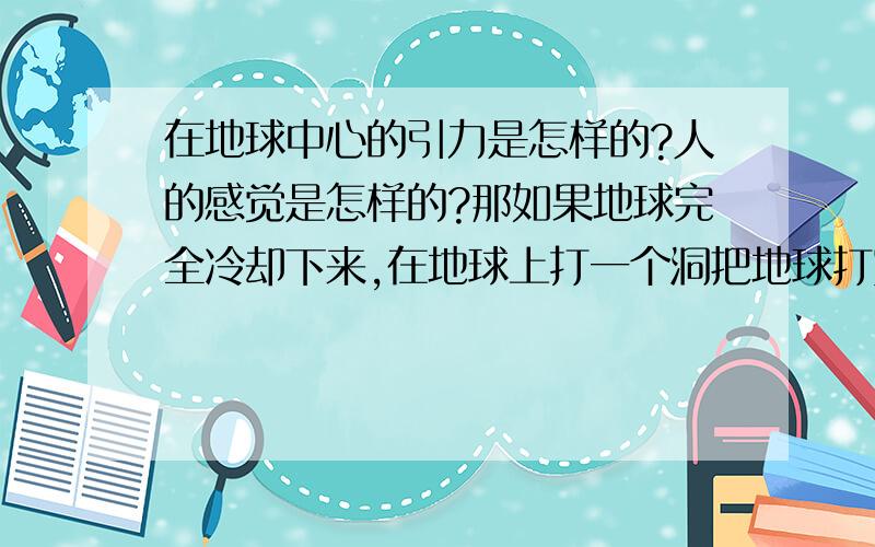 在地球中心的引力是怎样的?人的感觉是怎样的?那如果地球完全冷却下来,在地球上打一个洞把地球打穿,经过地心,在这个洞两端的两个人同时从洞的两端跳下去,肯定两人都是觉得往下跳,那在