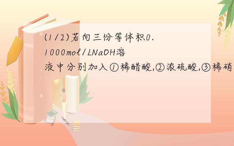 (1/2)若向三份等体积0.1000mol/LNaOH溶液中分别加入①稀醋酸,②浓硫酸,③稀硝酸至恰好完全反应,则上...(1/2)若向三份等体积0.1000mol/LNaOH溶液中分别加入①稀醋酸,②浓硫酸,③稀硝酸至恰好完全反