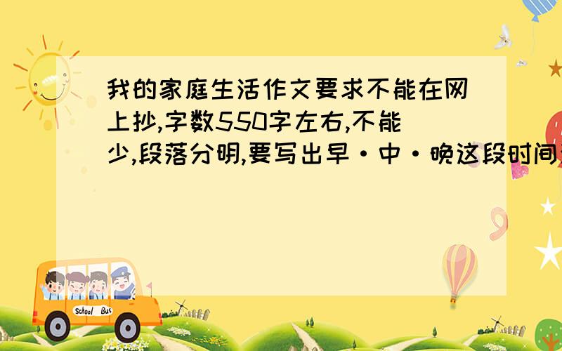 我的家庭生活作文要求不能在网上抄,字数550字左右,不能少,段落分明,要写出早·中·晚这段时间活动的具体内容,不能离开家庭,不能跑题,请尽快作答我会根据内容改变出自己的实况,多谢提供