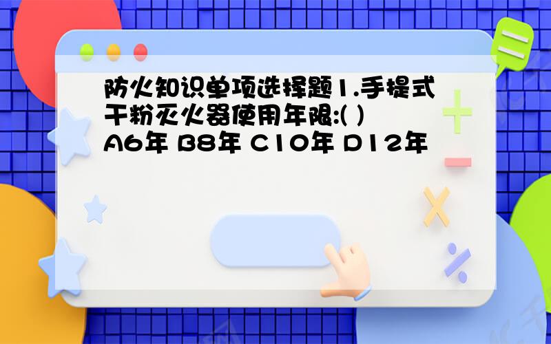 防火知识单项选择题1.手提式干粉灭火器使用年限:( ) A6年 B8年 C10年 D12年