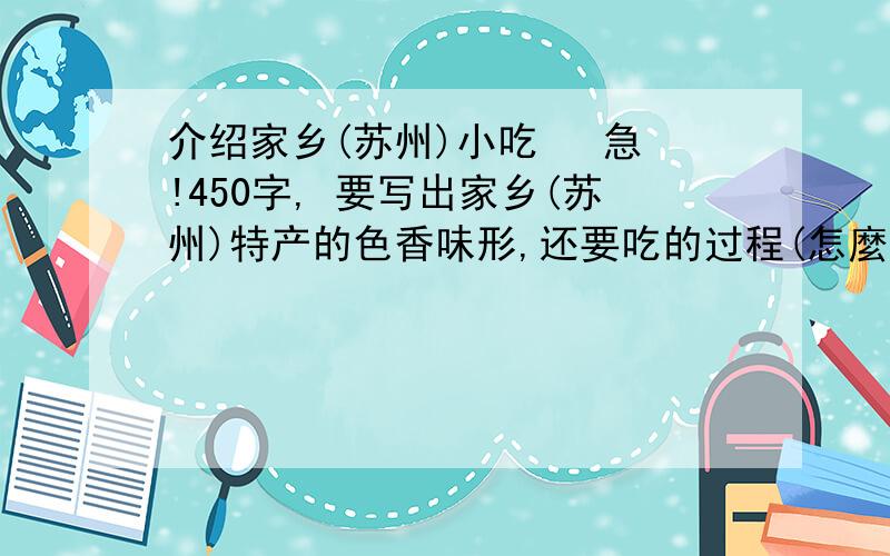 介绍家乡(苏州)小吃   急!450字, 要写出家乡(苏州)特产的色香味形,还要吃的过程(怎麼吃)   可以介绍以下小吃,选1种介绍,急!可以介绍: 山棠糕 梅花糕 糖粥 阳澄湖大闸蟹.  要说出吃的过程,怎