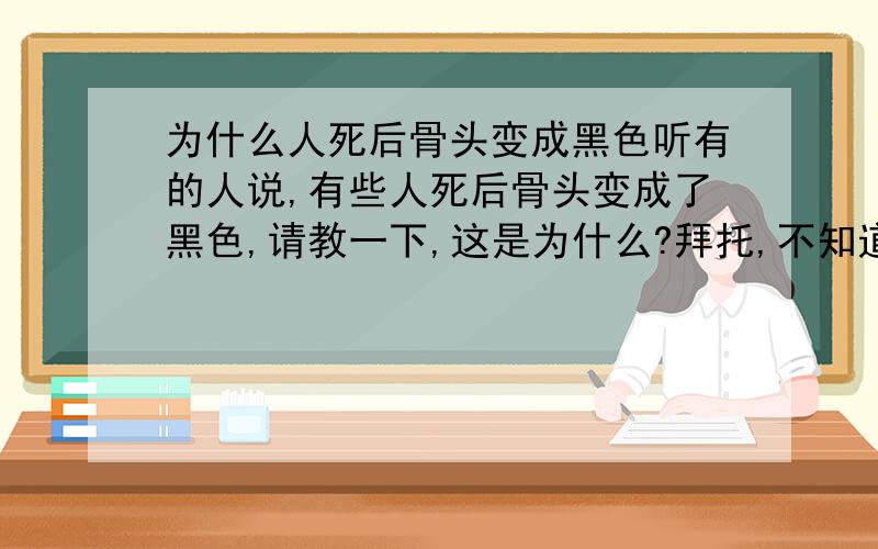 为什么人死后骨头变成黑色听有的人说,有些人死后骨头变成了黑色,请教一下,这是为什么?拜托,不知道就别瞎回答.