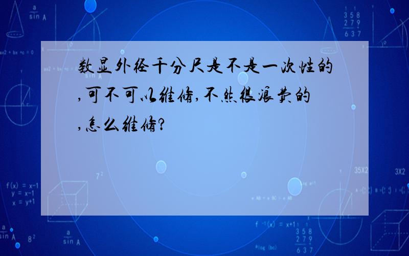 数显外径千分尺是不是一次性的,可不可以维修,不然很浪费的,怎么维修?