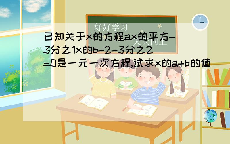 已知关于x的方程ax的平方-3分之1x的b-2-3分之2=0是一元一次方程,试求x的a+b的值