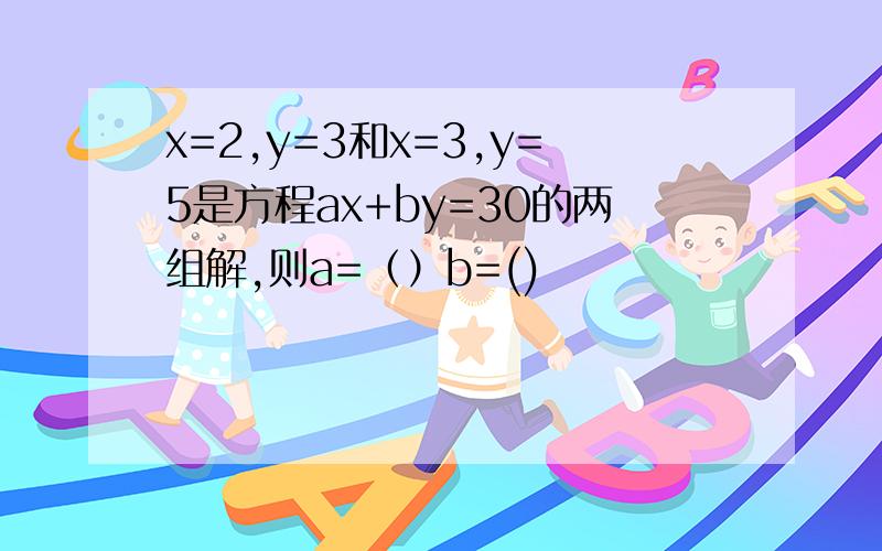 x=2,y=3和x=3,y=5是方程ax+by=30的两组解,则a=（）b=()