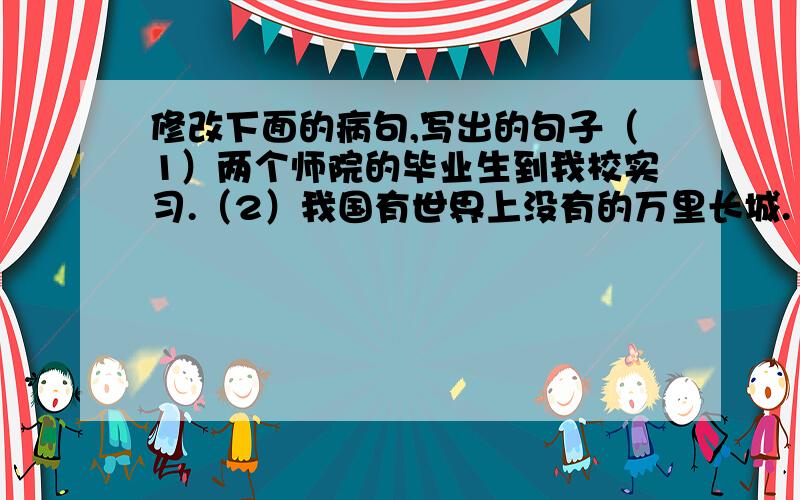 修改下面的病句,写出的句子（1）两个师院的毕业生到我校实习.（2）我国有世界上没有的万里长城.（3）是否有自信心是一个人在事业上取得成功的必要条件.（4）我们中华民族对人类文明