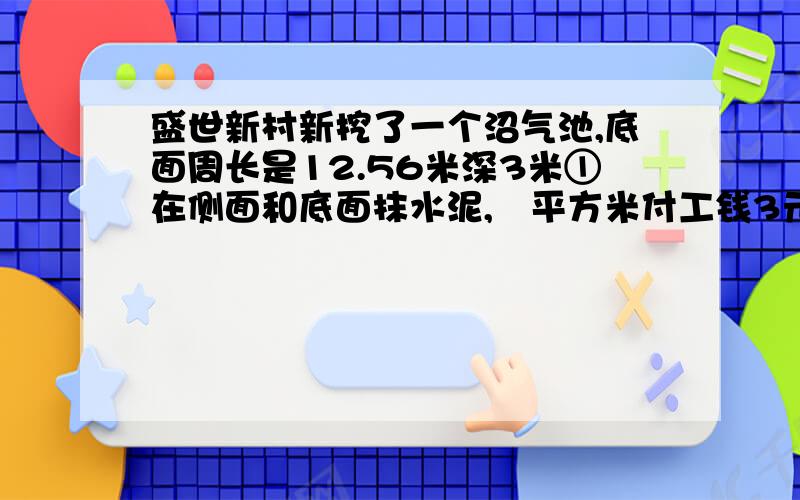 盛世新村新挖了一个沼气池,底面周长是12.56米深3米①在侧面和底面抹水泥,毎平方米付工钱3元,抹完水泥付多少元工钱?②这个沼气池的占地面积是多少?体积是多少?③挖出来的土正好堆成了一