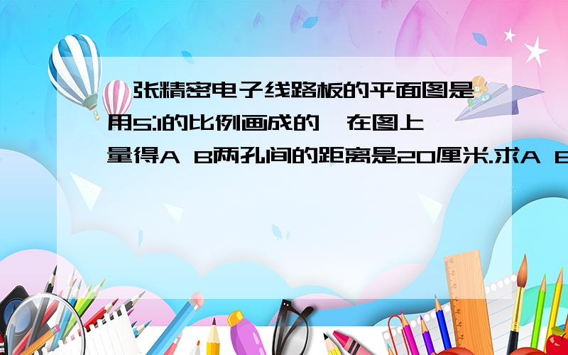 一张精密电子线路板的平面图是用5:1的比例画成的,在图上量得A B两孔间的距离是20厘米.求A B两孔间的实际距离有算式 快