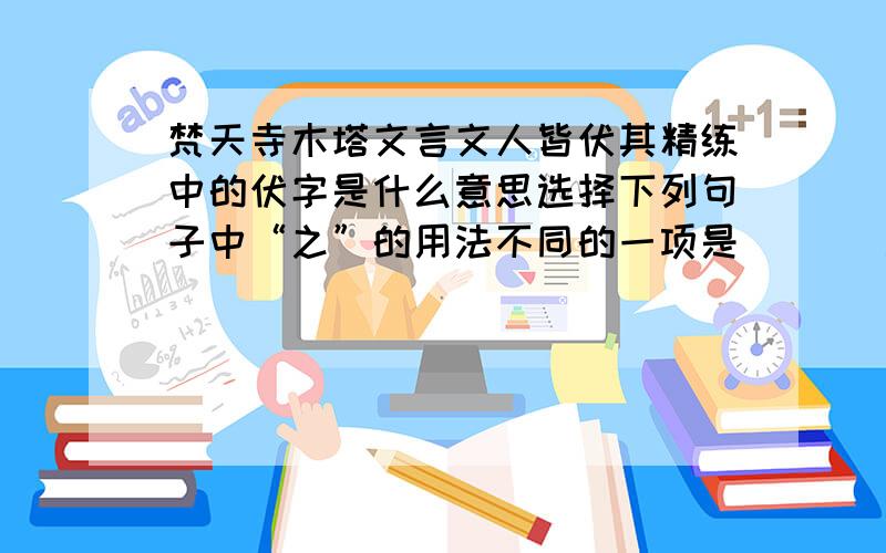 梵天寺木塔文言文人皆伏其精练中的伏字是什么意思选择下列句子中“之”的用法不同的一项是 （ ） a道旁有鬻汤饼者,共买食之 b昂首观之 c心之所向 d学而时习之