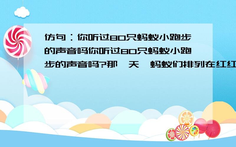 仿句：你听过80只蚂蚁小跑步的声音吗你听过80只蚂蚁小跑步的声音吗?那一天,蚂蚁们排列在红红的枫叶上准备做体操,“噗!”一粒小酸果从头顶落下,“不好,”顷刻间,它们全逃散了!