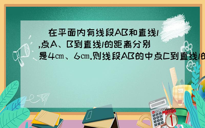 ．在平面内有线段AB和直线l,点A、B到直线l的距离分别是4㎝、6㎝.则线段AB的中点C到直线l的距离是说下思路