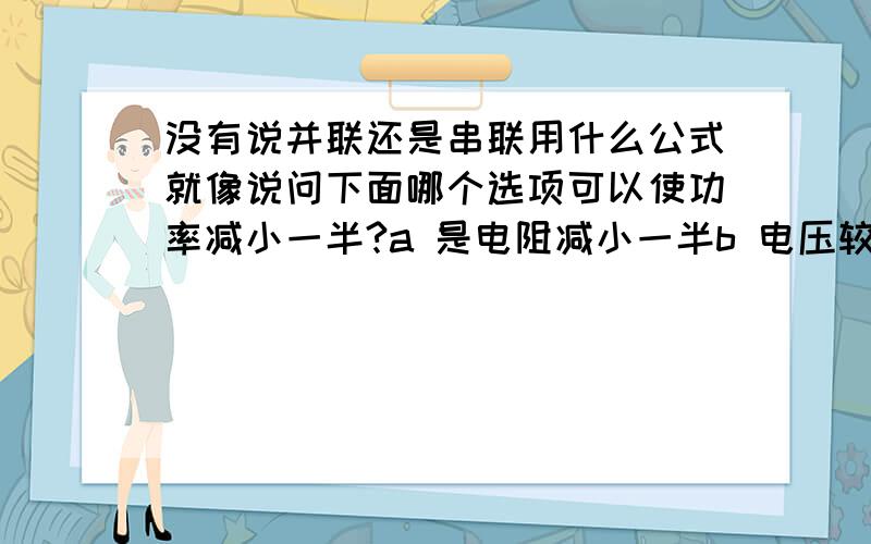 没有说并联还是串联用什么公式就像说问下面哪个选项可以使功率减小一半?a 是电阻减小一半b 电压较小一半c 电压变成四分之一,电阻变成二分之一要用p=I平方R 还是p=U平方除以R还有说电热