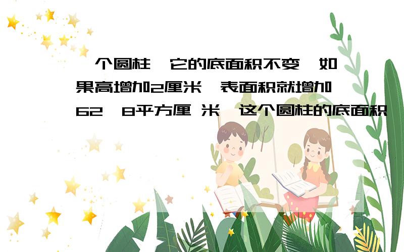 一个圆柱,它的底面积不变,如果高增加2厘米,表面积就增加62、8平方厘 米,这个圆柱的底面积一个圆柱,它的底面积不变,如果高增加2厘米,表面积就增加62、8平方厘 米,这个圆柱的底面积是（）