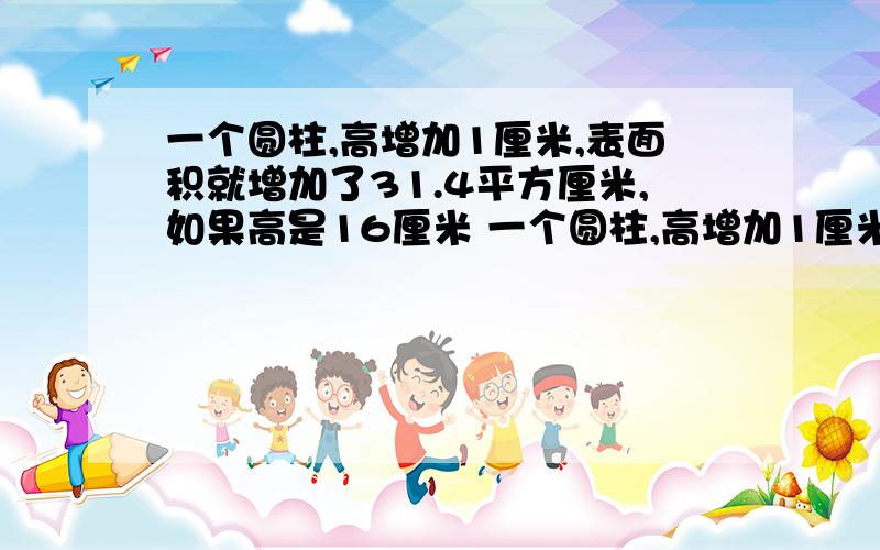 一个圆柱,高增加1厘米,表面积就增加了31.4平方厘米,如果高是16厘米 一个圆柱,高增加1厘米,表面积