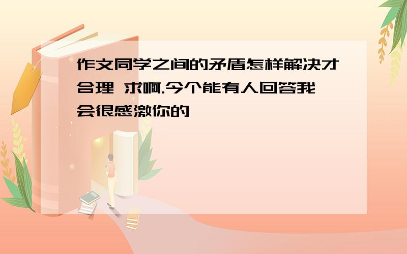 作文同学之间的矛盾怎样解决才合理 求啊.今个能有人回答我会很感激你的