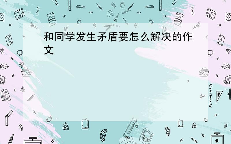 和同学发生矛盾要怎么解决的作文