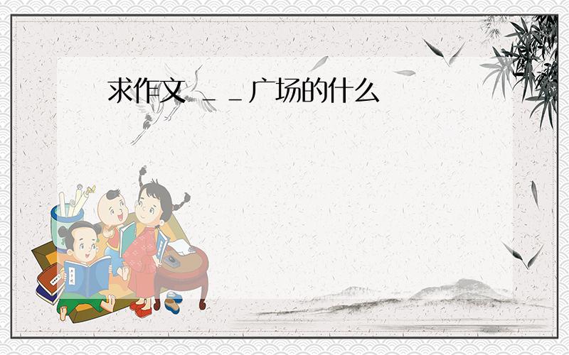 求作文 ＿＿广场的什么