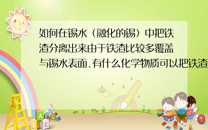 如何在锡水（融化的锡）中把铁渣分离出来由于铁渣比较多覆盖与锡水表面.有什么化学物质可以把铁渣聚集成一块一块不要跟我说磁铁.化学物质不管是什么液体啊晶体啊什么的知道的说下!