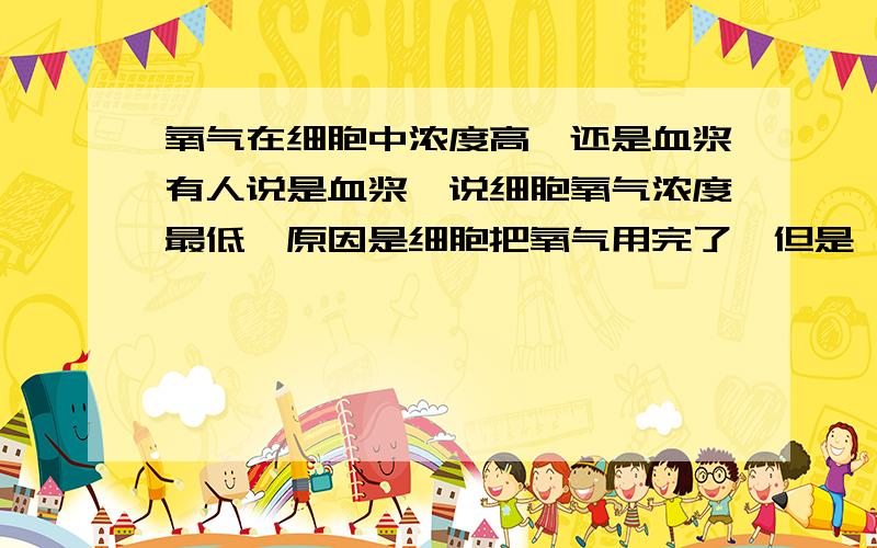 氧气在细胞中浓度高,还是血浆有人说是血浆,说细胞氧气浓度最低,原因是细胞把氧气用完了,但是,正因为细胞用氧气,在未用之前,细胞氧气应该是最高的呀!