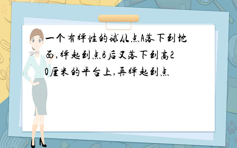 一个有弹性的球从点A落下到地面,弹起到点B后又落下到高20厘米的平台上,再弹起到点