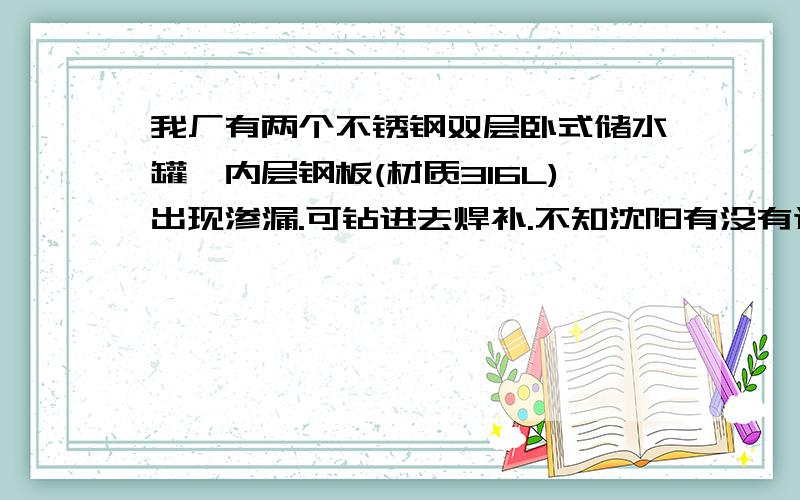 我厂有两个不锈钢双层卧式储水罐,内层钢板(材质316L)出现渗漏.可钻进去焊补.不知沈阳有没有这样的高手,能完成这个活?回报丰厚!