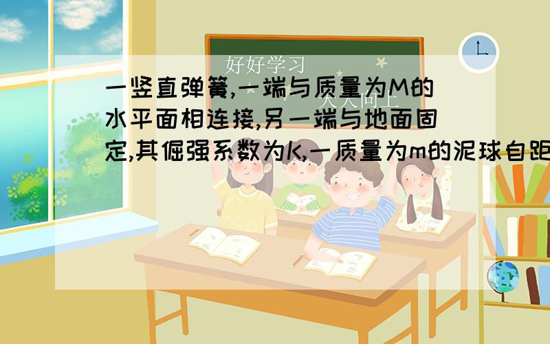 一竖直弹簧,一端与质量为M的水平面相连接,另一端与地面固定,其倔强系数为K,一质量为m的泥球自距板M上方h处自由下落到板上,求泥球与平板一起向下运动的最大位移