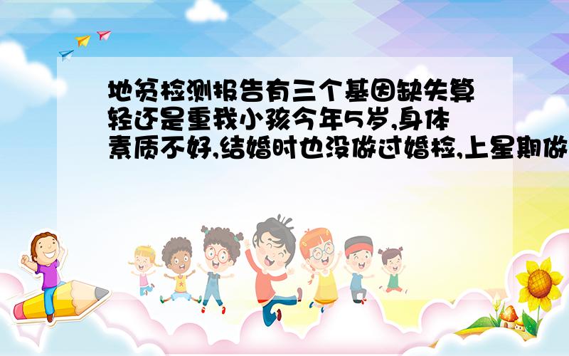 地贫检测报告有三个基因缺失算轻还是重我小孩今年5岁,身体素质不好,结婚时也没做过婚检,上星期做地中海贫血基因检测为结果如下SEA基因缺失,α3.7基因缺失,α4.2基因缺失.β珠蛋白基因CD（A