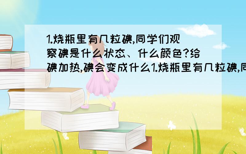 1.烧瓶里有几粒碘,同学们观察碘是什么状态、什么颜色?给碘加热,碘会变成什么1.烧瓶里有几粒碘,同学们观察碘是什么状态、什么颜色?给碘加热,碘会变成什么状态、颜色会变吗?停止加热,又