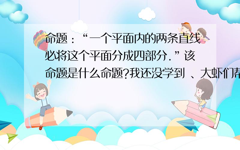 命题：“一个平面内的两条直线必将这个平面分成四部分.”该命题是什么命题?我还没学到 、大虾们帮帮忙吧.