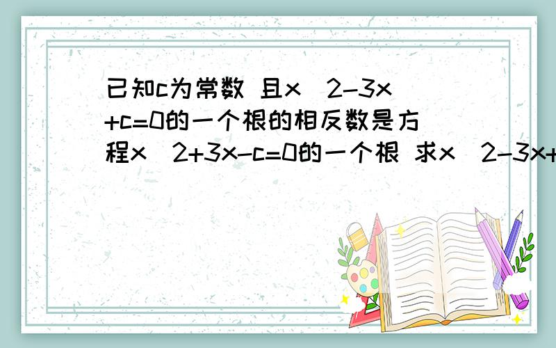已知c为常数 且x^2-3x+c=0的一个根的相反数是方程x^2+3x-c=0的一个根 求x^2-3x+c=0的根和c的值