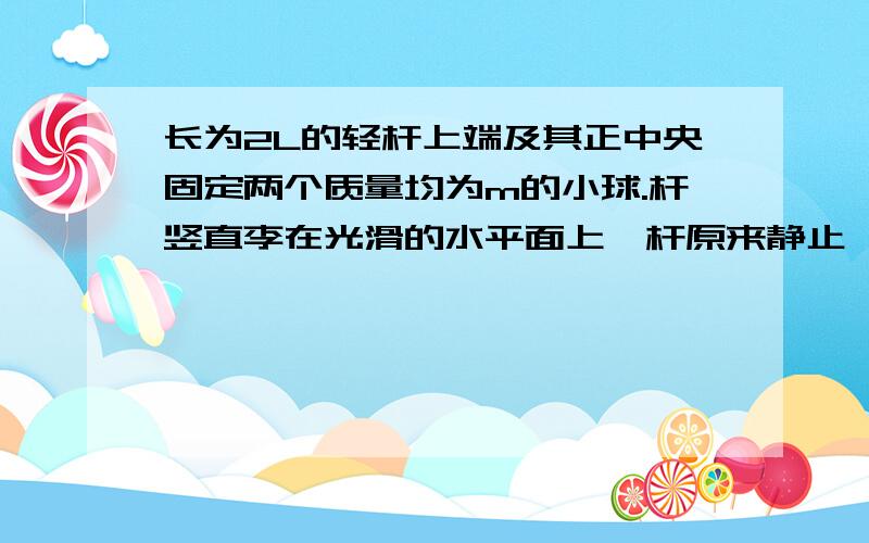 长为2L的轻杆上端及其正中央固定两个质量均为m的小球.杆竖直李在光滑的水平面上,杆原来静止,现让其自由倒下,设杆在倒下过程中着地端始终不离开地面,则A着地时的速度为多少为什么落地