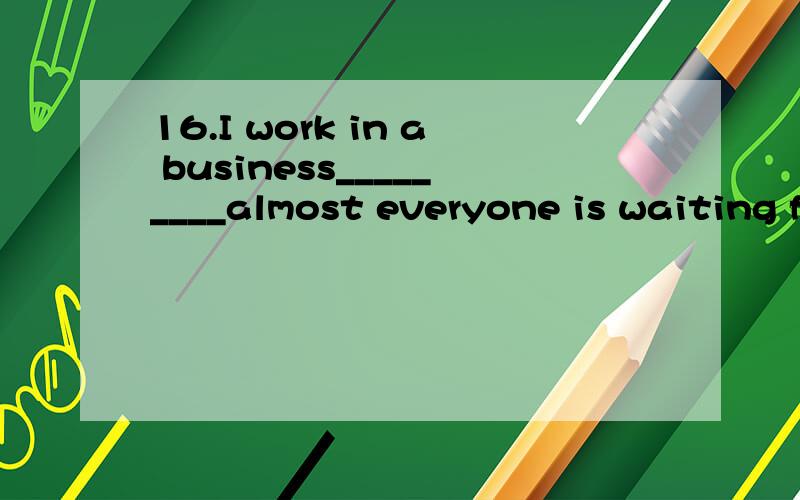 16.I work in a business_________almost everyone is waiting for a great chance.16.I work in a business_________almost everyone is waiting for a great chance.A.how B.which C.where D.that10.This is a third time that Tom________his history.He nearly want