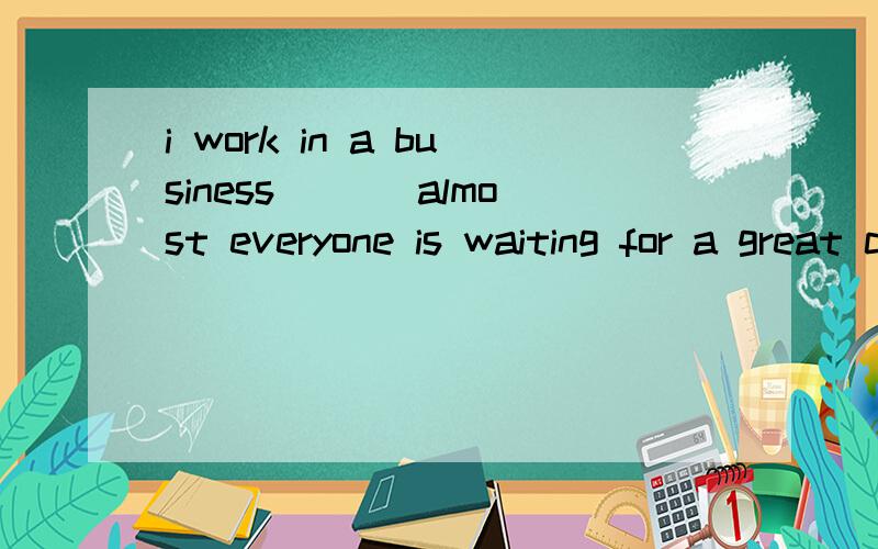 i work in a business ___almost everyone is waiting for a great chance.为什么选这个答案a howb whichc where d that 先行词可以补在从句哪个地方,好像不是地点状语啊,为什么选C