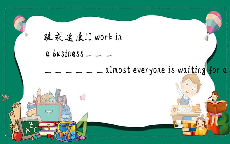 跪求速度!I work in a business_________almost everyone is waiting for a great chance.I work in a business_________almost everyone is waiting for a great chance.A.how                                               B.whichC.wh