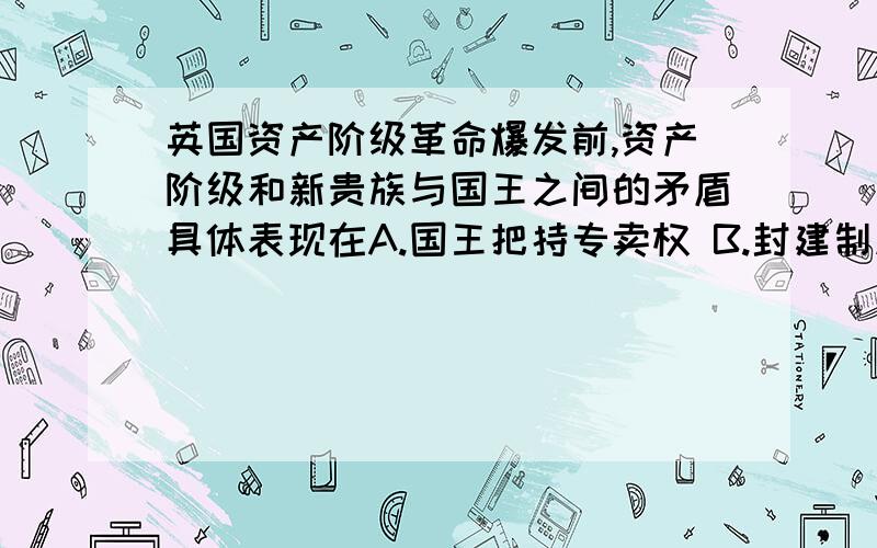 英国资产阶级革命爆发前,资产阶级和新贵族与国王之间的矛盾具体表现在A.国王把持专卖权 B.封建制度严重阻碍资本主义发展 C.镇压苏格兰人民起义 D.议会斗争