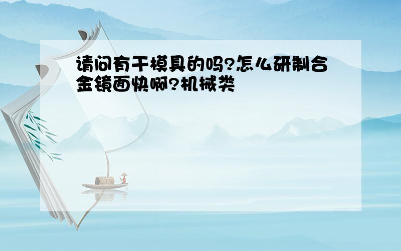 请问有干模具的吗?怎么研制合金镜面快啊?机械类