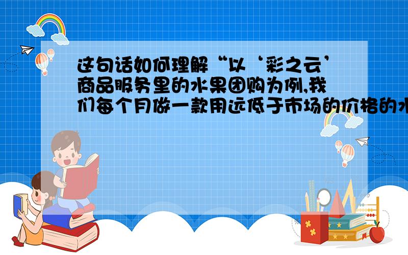 这句话如何理解“以‘彩之云’商品服务里的水果团购为例,我们每个月做一款用远低于市场的价格的水果推送给业主,这些水果都是从产地直销,我们全部承包了,联合国内顶级电商给我们的业